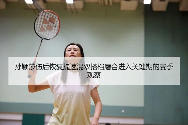 孙颖莎伤后恢复提速混双搭档磨合进入关键期的赛季观察