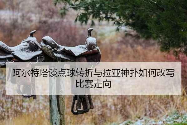 阿尔特塔谈点球转折与拉亚神扑如何改写比赛走向